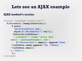 Lets see an AJAX example
AJAX method’s section
<script language=“javascript”>
$(document).ready(function(){
$.post(
"getInformation.php",
{myId:$("#hiddenVal").val()},
function(infoData){
//infoData = {name:’Ziaul Haq’,
email:’jquerygeek@gmail.com’}
$(“#container”).empty().append(“Name :
”+infoData.name).append(“<br />Email :
”+infoData.email);
},"json");
});
</script>
 