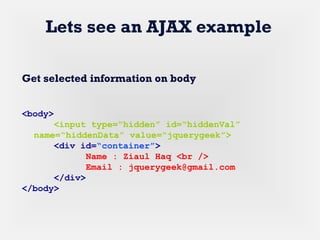 Lets see an AJAX example
Get selected information on body
<body>
<input type=“hidden” id=“hiddenVal”
name=“hiddenData” value=“jquerygeek”>
<div id=“container”>
Name : Ziaul Haq <br />
Email : jquerygeek@gmail.com
</div>
</body>
 