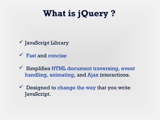  JavaScript Library
 Fast and concise
 Simplifies HTML document traversing, event
handling, animating, and Ajax interactions.
 Designed to change the way that you write
JavaScript.
What is jQuery ?
 