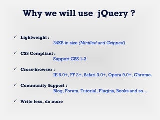  Lightweight :
24KB in size (Minified and Gzipped)
 CSS Compliant :
Support CSS 1-3
 Cross-browser :
IE 6.0+, FF 2+, Safari 3.0+, Opera 9.0+, Chrome.
 Community Support :
Blog, Forum, Tutorial, Plugins, Books and so…
 Write less, do more
Why we will use jQuery ?
 