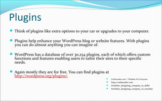 Plugins
 Think of plugins like extra options to your car or upgrades to your computer.
 Plugins help enhance your WordPress blog or website features. With plugins
you can do almost anything you can imagine of.
 WordPress has a database of over 30,254 plugins, each of which offers custom
functions and features enabling users to tailor their sites to their specific
needs.
 Again mostly they are for free. You can find plugins at
http://wordpress.org/plugins/.
 CssFounder.com | Website For Everyone
 http://cssfounder.com
 #website_designing_company_in_delhi
 #website_designing_company_in_mumbai
 