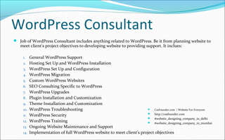 WordPress Consultant
 Job of WordPress Consultant includes anything related to WordPress. Be it from planning website to
meet client's project objectives to developing website to providing support. It inclues:
1. General WordPress Support
2. Hosting Set Up and WordPress Installation
3. WordPress Set Up and Configuration
4. WordPress Migration
5. Custom WordPress Websites
6. SEO Consulting Specific to WordPress
7. WordPress Upgrades
8. Plugin Installation and Customization
9. Theme Installation and Customization
10. WordPress Troubleshooting
11. WordPress Security
12. WordPress Training
13. Ongoing Website Maintenance and Support
14. Implementation of full WordPress website to meet client's project objectives
 CssFounder.com | Website For Everyone
 http://cssfounder.com
 #website_designing_company_in_delhi
 #website_designing_company_in_mumbai
 