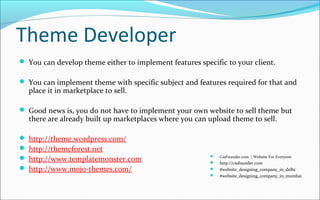 Theme Developer
 You can develop theme either to implement features specific to your client.
 You can implement theme with specific subject and features required for that and
place it in marketplace to sell.
 Good news is, you do not have to implement your own website to sell theme but
there are already built up marketplaces where you can upload theme to sell.
 http://theme.wordpress.com/
 http://themeforest.net
 http://www.templatemonster.com
 http://www.mojo-themes.com/
 CssFounder.com | Website For Everyone
 http://cssfounder.com
 #website_designing_company_in_delhi
 #website_designing_company_in_mumbai
 