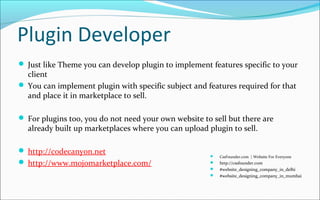 Plugin Developer
 Just like Theme you can develop plugin to implement features specific to your
client
 You can implement plugin with specific subject and features required for that
and place it in marketplace to sell.
 For plugins too, you do not need your own website to sell but there are
already built up marketplaces where you can upload plugin to sell.
 http://codecanyon.net
 http://www.mojomarketplace.com/
 CssFounder.com | Website For Everyone
 http://cssfounder.com
 #website_designing_company_in_delhi
 #website_designing_company_in_mumbai
 