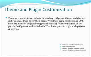 Theme and Plugin Customization
 To cut development cost, website owners buy readymade themes and plugins
and customize them as per their needs. WordPress being most popular CMS,
there are plenty of projects being posted everyday for customization on job
portals. So if you are well versed with WordPress, you can target such projects
at high rate.
 CssFounder.com | Website For Everyone
 http://cssfounder.com
 #website_designing_company_in_delhi
 #website_designing_company_in_mumbai
 