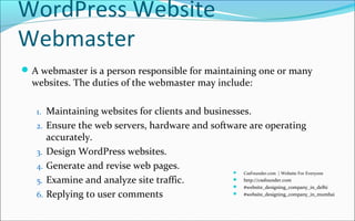 WordPress Website
Webmaster
A webmaster is a person responsible for maintaining one or many
websites. The duties of the webmaster may include:
1. Maintaining websites for clients and businesses.
2. Ensure the web servers, hardware and software are operating
accurately.
3. Design WordPress websites.
4. Generate and revise web pages.
5. Examine and analyze site traffic.
6. Replying to user comments
 CssFounder.com | Website For Everyone
 http://cssfounder.com
 #website_designing_company_in_delhi
 #website_designing_company_in_mumbai
 