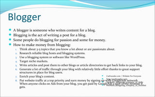 Blogger
 A blogger is someone who writes content for a blog.
 Blogging is the act of writing a post for a blog.
 Some people do blogging for passion and some for money.
 How to make money from blogging:
1. Think about 3-5 topics that you know a lot about or are passionate about.
2. Research reliable blog hosts and blogging systems.
3. Use a blogging system or software like WordPress.
4. Target niche markets.
5. Write articles and post them to other blogs or article directories to get back links to your blog.
6. Generate a lot of traffic through your blog with relatively little effort thanks to great support
structures in place for blog users.
7. Enrich your blog's content.
8. Put website traffic at a top priority and earn money by signing up with GoogleAds network.
When anyone clicks on Ads from your blog, you get paid by GoogleAds a part of the revenue it
gets.
 CssFounder.com | Website For Everyone
 http://cssfounder.com
 #website_designing_company_in_delhi
 #website_designing_company_in_mumbai
 