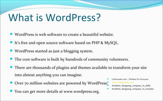 What is WordPress?
 WordPress is web software to create a beautiful website.
 It's free and open source software based on PHP & MySQL.
 WordPress started as just a blogging system.
 The core software is built by hundreds of community volunteers.
 There are thousands of plugins and themes available to transform your site
into almost anything you can imagine.
 Over 70 million websites are powered by WordPress.
 You can get more details at www.wordpress.org.
 CssFounder.com | Website For Everyone
 http://cssfounder.com
 #website_designing_company_in_delhi
 #website_designing_company_in_mumbai
 