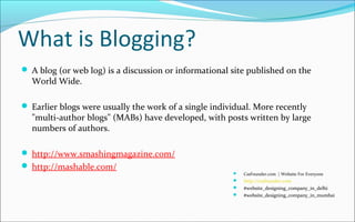 What is Blogging?
 A blog (or web log) is a discussion or informational site published on the
World Wide.
 Earlier blogs were usually the work of a single individual. More recently
"multi-author blogs" (MABs) have developed, with posts written by large
numbers of authors.
 http://www.smashingmagazine.com/
 http://mashable.com/
 CssFounder.com | Website For Everyone
 http://cssfounder.com
 #website_designing_company_in_delhi
 #website_designing_company_in_mumbai
 