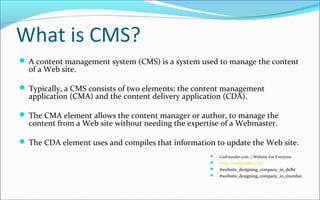 What is CMS?
 A content management system (CMS) is a system used to manage the content
of a Web site.
 Typically, a CMS consists of two elements: the content management
application (CMA) and the content delivery application (CDA).
 The CMA element allows the content manager or author, to manage the
content from a Web site without needing the expertise of a Webmaster.
 The CDA element uses and compiles that information to update the Web site.
 CssFounder.com | Website For Everyone
 http://cssfounder.com
 #website_designing_company_in_delhi
 #website_designing_company_in_mumbai
 