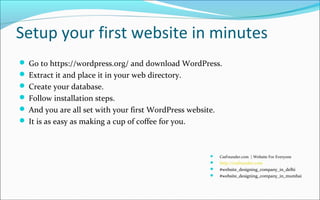 Setup your first website in minutes
 Go to https://wordpress.org/ and download WordPress.
 Extract it and place it in your web directory.
 Create your database.
 Follow installation steps.
 And you are all set with your first WordPress website.
 It is as easy as making a cup of coffee for you.
 CssFounder.com | Website For Everyone
 http://cssfounder.com
 #website_designing_company_in_delhi
 #website_designing_company_in_mumbai
 