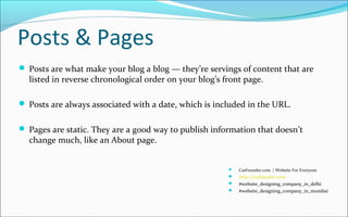 Posts & Pages
 Posts are what make your blog a blog — they’re servings of content that are
listed in reverse chronological order on your blog’s front page.
 Posts are always associated with a date, which is included in the URL.
 Pages are static. They are a good way to publish information that doesn’t
change much, like an About page.
 CssFounder.com | Website For Everyone
 http://cssfounder.com
 #website_designing_company_in_delhi
 #website_designing_company_in_mumbai
 