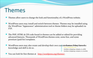 Themes
 Themes allow users to change the look and functionality of a WordPress website.
 WordPress users may install and switch between themes. Themes may be installed using
the WordPress "Appearance" administration tool or theme folders may be uploaded via
FTP.
 The PHP, HTML & CSS code found in themes can be added or edited for providing
advanced features. Thousands of WordPress themes exist, some free, and some
premium (paid for) templates.
 WordPress users may also create and develop their own custom themes if they have the
knowledge and skill to do so.
 You can look for free themes at http://wordpress.org/themes/.
 CssFounder.com | Website For Everyone
 http://cssfounder.com
 #website_designing_company_in_delhi
 #website_designing_company_in_mumbai
 