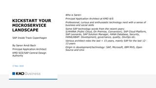 KICKSTART YOUR
MICROSERVICE
LANDSCAPE
SAP Inside Track Copenhagen
By Søren Amdi Bach
Principal Application Architect
KMD SCE/SAP Central Design
Authority
17 Nov. 2018
Who is Søren:
Principal Application Architect at KMD A/S
Professional, curious and enthusiastic technology nerd with a sense of
business and social skills
Some SAP technology words from the recent years:
S/4HANA (Public Cloud, On Premise, Conversion), SAP Cloud Platform,
SAP Leonardo, SAP Solution Manager, HANA Database, Security,
HANA/ABAP: Development, governance, quality, DevOps etc.
Various architect roles the last + 15 years, mainly SAP for the last 12-
13 years
Origin in development/technology: SAP, Microsoft, IBM MVS, Open
Source and Unix
 