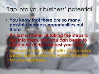 • You know that there are so many
possible business opportunities out
there
• It’s just a matter of taking the steps to
tap into them, and you can begin to
drive a lot of that interest your way
• And we’d love to talk with you in more
detail about what this would look like
for your business…
Tap into your business’ potential
 