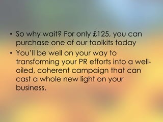 • So why wait? For only £125, you can
purchase one of our toolkits today
• You’ll be well on your way to
transforming your PR efforts into a well-
oiled, coherent campaign that can
cast a whole new light on your
business.
 