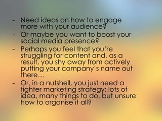 - Need ideas on how to engage
more with your audience?
- Or maybe you want to boost your
social media presence?
- Perhaps you feel that you’re
struggling for content and, as a
result, you shy away from actively
putting your company’s name out
there…
- Or, in a nutshell, you just need a
tighter marketing strategy; lots of
idea, many things to do, but unsure
how to organise it all?
 