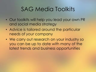 SAG Media Toolkits
• Our toolkits will help you lead your own PR
and social media strategy
• Advice is tailored around the particular
needs of your company
• We carry out research on your industry so
you can be up to date with many of the
latest trends and business opportunities
 