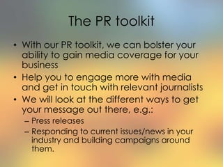 The PR toolkit
• With our PR toolkit, we can bolster your
ability to gain media coverage for your
business
• Help you to engage more with media
and get in touch with relevant journalists
• We will look at the different ways to get
your message out there, e.g.:
– Press releases
– Responding to current issues/news in your
industry and building campaigns around
them.
 