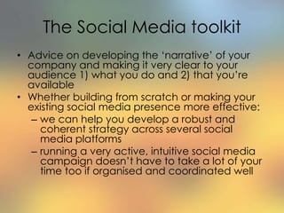 The Social Media toolkit
• Advice on developing the ‘narrative’ of your
company and making it very clear to your
audience 1) what you do and 2) that you’re
available
• Whether building from scratch or making your
existing social media presence more effective:
– we can help you develop a robust and
coherent strategy across several social
media platforms
– running a very active, intuitive social media
campaign doesn’t have to take a lot of your
time too if organised and coordinated well
 