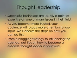 Thought leadership
• Successful businesses are usually a point of
expertise on one or many issues in their field.
• As you become more trusted, your
audience will to pay more attention to your
input. We’ll discuss the steps on how you
can do this.
• From a blogging strategy to influencing the
agenda, get tips on how to become a
credible thought leader in your field.
 