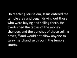 On reaching Jerusalem, Jesus entered the
temple area and began driving out those
who were buying and selling there. He
overturned the tables of the money
changers and the benches of those selling
doves, 16and would not allow anyone to
carry merchandise through the temple
courts.
 