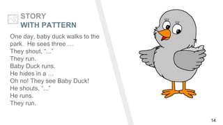 14
STORY
WITH PATTERN
One day, baby duck walks to the
park. He sees three …
They shout, “...”
They run.
Baby Duck runs.
He hides in a …
Oh no! They see Baby Duck!
He shouts, “...”
He runs.
They run.
 