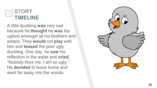 26
STORY
TIMELINE
A little duckling was very sad
because he thought he was the
ugliest amongst all his brothers and
sisters. They would not play with
him and teased the poor ugly
duckling. One day, he saw his
reflection in the water and cried,
“Nobody likes me. I am so ugly.”
He decided to leave home and
went far away into the woods.
 