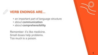VERB ENDINGS ARE...
▸an important part of language structure
▸about communication
▸about comprehensibility
Remember: it’s like medicine.
Small doses help problems.
Too much is a poison.
5
 