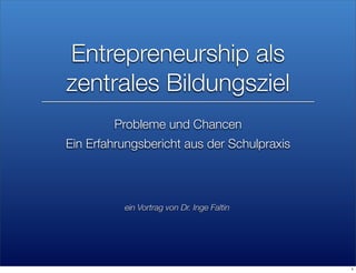 Entrepreneurship als
zentrales Bildungsziel
        Probleme und Chancen
Ein Erfahrungsbericht aus der Schulpraxis




          ein Vortrag von Dr. Inge Faltin




                                            1
 