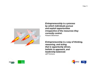 Folie 11




Entrepreneurship is a process
by which individuals pursue
and exploit opportunities
irrespective of the resources they
currently control.
Howard Stevenson



Entrepreneurship is a way of thinking,
reasoning, and acting
that is opportunity driven,
holistic in approach, and
leadership balanced.
Jeff Timmons
 