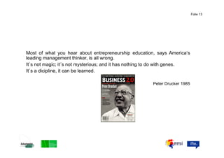 Folie 13




Most of what you hear about entrepreneurship education, says America‘s
leading management thinker, is all wrong.
It´s not magic; it´s not mysterious; and it has nothing to do with genes.
It´s a dicipline, it can be learned.

                                                        Peter Drucker 1985
 