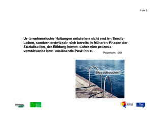 Folie 5



                                                     ABC


Unternehmerische Haltungen entstehen nicht erst im Berufs-
Leben, sondern entwickeln sich bereits in früheren Phasen der
Sozialisation, der Bildung kommt daher eine prozess-
verstärkende bzw. auslösende Position zu.       Pelzmann 1998
 