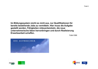 Folie 6



                                                         ABC


Im Bildungssystem reicht es nicht aus, nur Qualifikationen für
bereits bestehende Jobs zu vermitteln. Hier muss die Aufgabe
gestellt werden, Fähigkeiten mitzuentwickeln, die neue
unternehmerische Ideen hervorbringen und durch Realisierung
Erwerbsarbeit schaffen.
                                                         Faltin1996
 