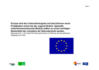 Folie 7



                                                                            ABC


Europa wird den Unternehmergeist und das Erlernen neuer
Fertigkeiten schon bei der Jugend fördern. Spezielle
unternehmensrelevante Module sollten zu einem wichtigen
Bestandteil der Lehrpläne der Sekundarstufe werden.
Aktionslinie Nr. 1 der Charta für Kleinunternehmen im Rahmen des Europäischen
Ratgipfels von Feira
 