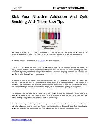 บุหรี่ไฟฟ้ า http://www.ecigdd.com/
http://www.ecigdd.com/
Kick Your Nicotine Addiction And Quit
Smoking With These Easy Tips
Are you one of the millions of people addicted to nicotine? Are you looking for a way to get rid of
cigarette dependency in your life? If so, this article has many suggestions to help you on your way.
You do not have to stay addicted to ร้านบุหรี่ไฟฟ้ า, the choice is yours.
In order to quit smoking successfully, ask for help from the people you see most. Having the support of
family, friends, and co-workers can mean the difference between success and failure. Quitting any habit
is difficult, especially one like smoking that is addictive. Make sure the people around you cheer you on
and do not intentionally thwart your success.
You need to make your smoking cessation as easy as you can. Do not ever try to quit cold turkey. This
method of quitting has a 95 percent failure rate. Nicotine is a drug, and like all drugs it can be physically
addicting. Opt for nicotine replacements or prescription medications to help you kick the habit. These
will help you through those initial withdrawal stages, which should make quitting smoking easier.
If you want to quit smoking, the word for you is "No". Every time you're tempted you have to disallow
yourself the ability to say "Yes" to a cigarette. If your only answer is "No" you'll find that you can't cave
in to a craving. No cigarettes, no "Maybe", leads to no smoking!
Sometimes when you're trying to quit smoking, scare tactics can help. Scan a few pictures of cancer
patients, individuals who have aged significantly due to cigarettes, or damaged lungs. Keep these in view
at all times and they just might scare you into staying away from those dangerous cigarettes.
 