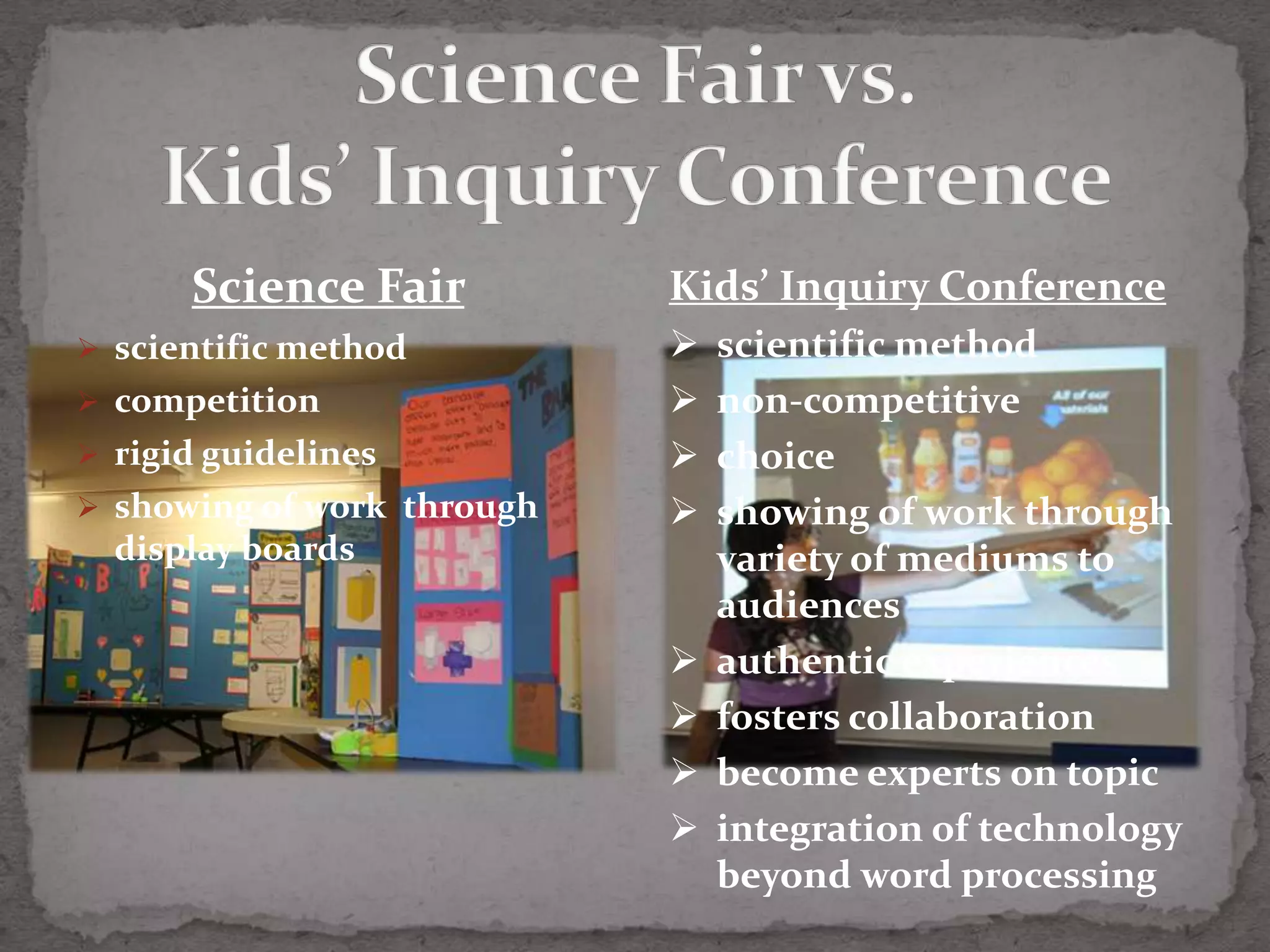 Science Fair          Kids’ Inquiry Conference
 scientific method            scientific method
 competition                  non-competitive
 rigid guidelines             choice
 showing of work through      showing of work through
  display boards                variety of mediums to
                                audiences
                               authentic experiences
                               fosters collaboration
                               become experts on topic
                               integration of technology
                                beyond word processing
 