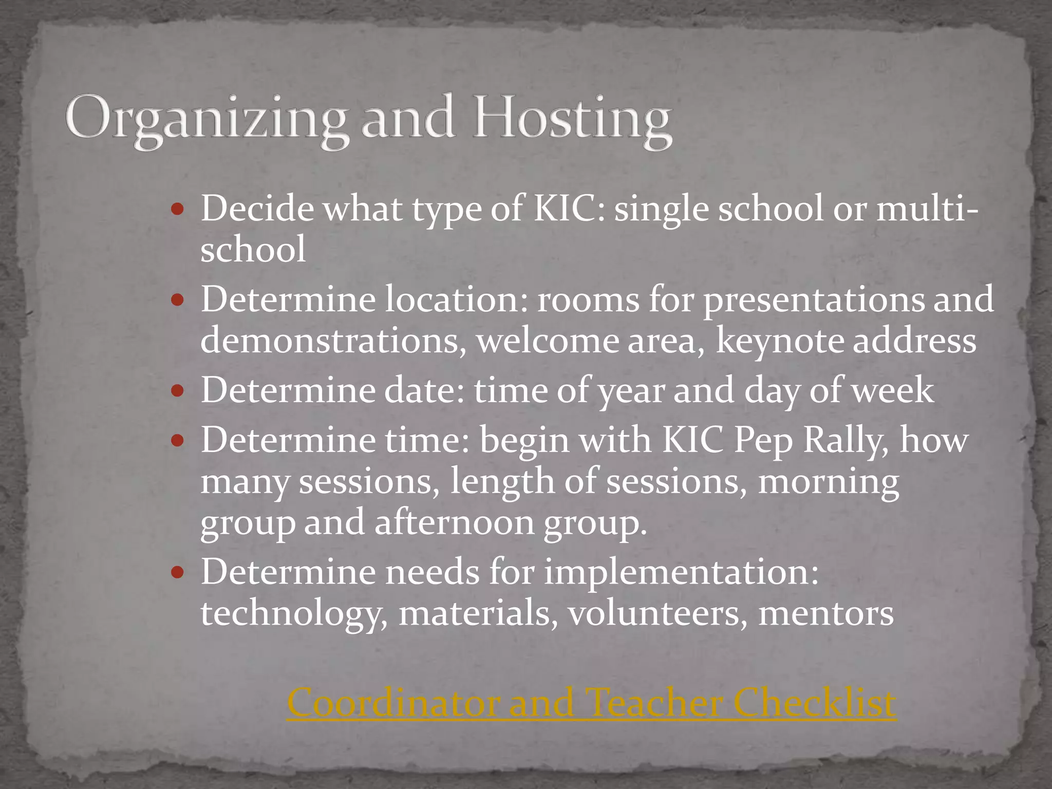  Decide what type of KIC: single school or multi-
    school
   Determine location: rooms for presentations and
    demonstrations, welcome area, keynote address
   Determine date: time of year and day of week
   Determine time: begin with KIC Pep Rally, how
    many sessions, length of sessions, morning
    group and afternoon group.
   Determine needs for implementation:
    technology, materials, volunteers, mentors

         Coordinator and Teacher Checklist
 