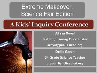 Extreme Makeover:
Science Fair Edition


               Alissa Royal
        K-8 Engineering Coordinator
          aroyal@melissaisd.org

               Dollie Green
         5th Grade Science Teacher
          dgreen@melissaisd.org
 