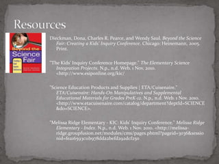 Dieckman, Dona, Charles R. Pearce, and Wendy Saul. Beyond the Science
   Fair: Creating a Kids' Inquiry Conference. Chicago: Heinemann, 2005.
   Print.

"The Kids' Inquiry Conference Homepage." The Elementary Science
   Integration Projects. N.p., n.d. Web. 1 Nov. 2010.
   <http://www.esiponline.org/kic/

"Science Education Products and Supplies | ETA/Cuisenaire."
   ETA/Cuisenaire: Hands-On Manipulatives and Supplemental
   Educational Materials for Grades PreK-12. N.p., n.d. Web. 1 Nov. 2010.
   <http://www.etacuisenaire.com/catalog/department?deptId=SCIENCE
   &d0=SCIENCE>.

"Melissa Ridge Elementary - KIC: Kids' Inquiry Conference." Melissa Ridge
  Elementary - Index. N.p., n.d. Web. 1 Nov. 2010. <http://melissa-
  ridge.groupfusion.net/modules/cms/pages.phtml?pageid=3036&sessio
  nid=fea16593c11b978dda2befd292dcf250
 