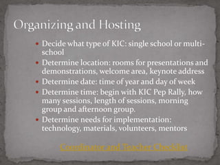  Decide what type of KIC: single school or multi-
    school
   Determine location: rooms for presentations and
    demonstrations, welcome area, keynote address
   Determine date: time of year and day of week
   Determine time: begin with KIC Pep Rally, how
    many sessions, length of sessions, morning
    group and afternoon group.
   Determine needs for implementation:
    technology, materials, volunteers, mentors

         Coordinator and Teacher Checklist
 
