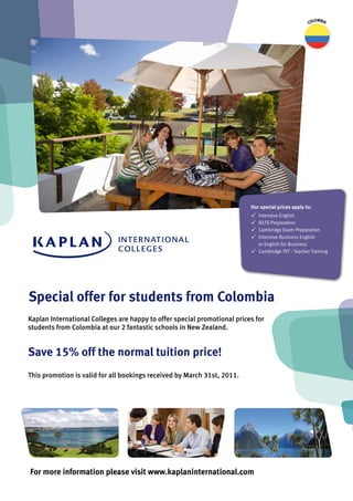 lombia
                                                                                                     Co




                                                                          our special prices apply to:
                                                                          P   Intensive English
                                                                          P   IELTS Preparation
                                                                          P   Cambridge Exam Preparation
                                                                          P   Intensive Business English
                                                                              or English for Business
                                                                          P   Cambridge TKT - Teacher Training




Special offer for students from Colombia
Kaplan International Colleges are happy to offer special promotional prices for
students from Colombia at our 2 fantastic schools in New Zealand.


Save 15% off the normal tuition price!
This promotion is valid for all bookings received by March 31st, 2011.




For more information please visit www.kaplaninternational.com
 