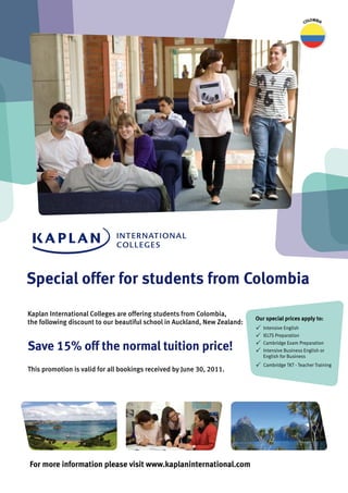 lombia
                                                                                                   co




Special offer for students from colombia
Kaplan International Colleges are offering students from Colombia,
                                                                           our special prices apply to:
the following discount to our beautiful school in Auckland, New Zealand:
                                                                           P   Intensive English
                                                                           P   IELTS Preparation

Save 15% off the normal tuition price!                                     P
                                                                           P
                                                                               Cambridge Exam Preparation
                                                                               Intensive Business English or
                                                                               English for Business
                                                                           P   Cambridge TKT - Teacher Training
This promotion is valid for all bookings received by June 30, 2011.




For more information please visit www.kaplaninternational.com
 