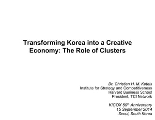 Transforming Korea into a Creative 
Economy: The Role of Clusters 
1 
Dr. Christian H. M. Ketels 
Institute for Strategy and Competitiveness 
Harvard Business School 
President, TCI Network 
KICOX 50th Anniversary 
15 September 2014 
Seoul, South Korea 
 