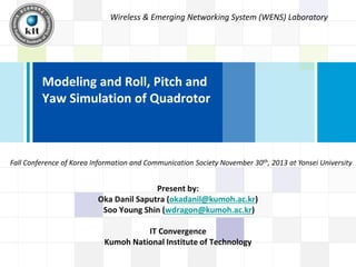 Wireless & Emerging Networking System (WENS) Laboratory

Modeling and Roll, Pitch and
Yaw Simulation of Quadrotor

Fall Conference of Korea Information and Communication Society November 30th, 2013 at Yonsei University

Present by:
Oka Danil Saputra (okadanil@kumoh.ac.kr)
Soo Young Shin (wdragon@kumoh.ac.kr)
IT Convergence
Kumoh National Institute of Technology

 