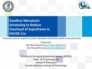 Deadline Monotonic
Scheduling to Reduce
Overhead of Superframe in
ISA100.11a
Present by:
Oka Danil Saputra (okadanil@kumoh.ac.kr)
Soo Young Shin (wdragon@kumoh.ac.kr)
Wireless & Emerging Networking System (WENS)
Dept. of IT Convergence
School of Electronic
Kumoh National Institute of Technology
Published in Summer Conference of Korea Information and Communication Society (KICS) 2014.
 
