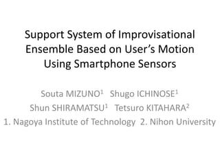 Support System of Improvisational
Ensemble Based on User’s Motion
Using Smartphone Sensors
Souta MIZUNO1 Shugo ICHINOSE1
Shun SHIRAMATSU1 Tetsuro KITAHARA2
1. Nagoya Institute of Technology 2. Nihon University
 