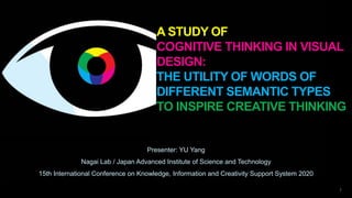 A STUDY OF
COGNITIVE THINKING IN VISUAL
DESIGN:
THE UTILITY OF WORDS OF
DIFFERENT SEMANTIC TYPES
TO INSPIRE CREATIVE THINKING
Presenter: YU Yang
Nagai Lab / Japan Advanced Institute of Science and Technology
15th International Conference on Knowledge, Information and Creativity Support System 2020
1
 