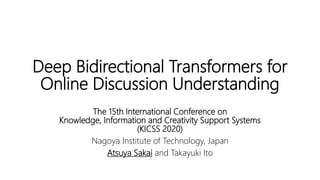 Deep Bidirectional Transformers for
Online Discussion Understanding
The 15th International Conference on
Knowledge, Information and Creativity Support Systems
(KICSS 2020)
Nagoya Institute of Technology, Japan
Atsuya Sakai and Takayuki Ito
 