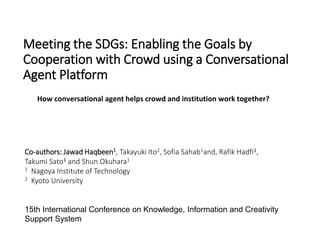 Meeting the SDGs: Enabling the Goals by
Cooperation with Crowd using a Conversational
Agent Platform
Co-authors: Jawad Haqbeen1, Takayuki Ito2, Sofia Sahab1and, Rafik Hadfi1,
Takumi Sato1 and Shun Okuhara1
1 Nagoya Institute of Technology
2 Kyoto University
15th International Conference on Knowledge, Information and Creativity
Support System
How conversational agent helps crowd and institution work together?
 